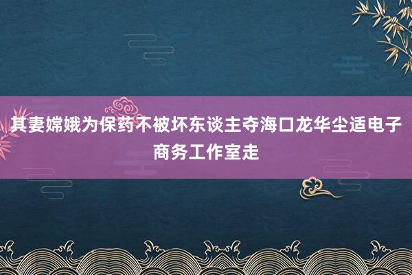 其妻嫦娥为保药不被坏东谈主夺海口龙华尘适电子商务工作室走