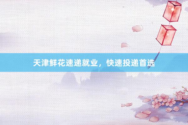 天津鲜花速递就业，快速投递首选